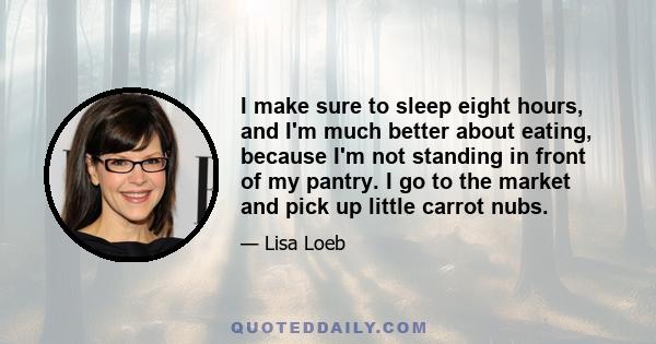 I make sure to sleep eight hours, and I'm much better about eating, because I'm not standing in front of my pantry. I go to the market and pick up little carrot nubs.