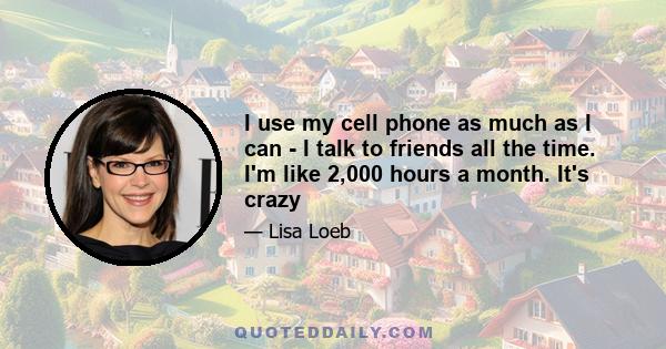 I use my cell phone as much as I can - I talk to friends all the time. I'm like 2,000 hours a month. It's crazy