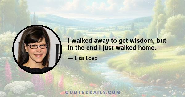 I walked away to get wisdom, but in the end I just walked home.