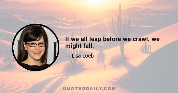 If we all leap before we crawl, we might fall.