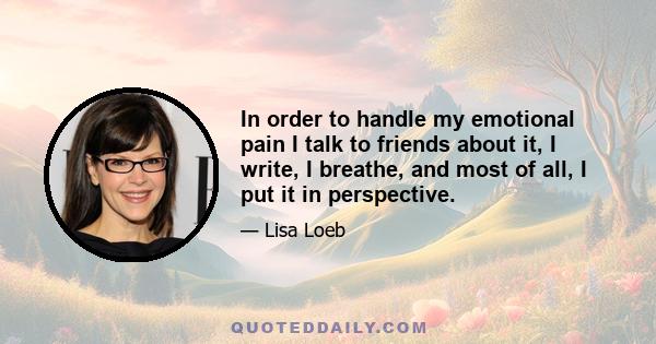 In order to handle my emotional pain I talk to friends about it, I write, I breathe, and most of all, I put it in perspective.