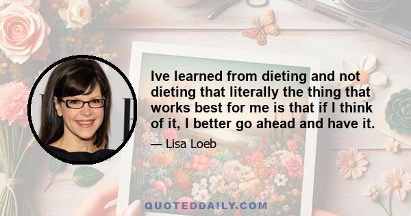 Ive learned from dieting and not dieting that literally the thing that works best for me is that if I think of it, I better go ahead and have it.