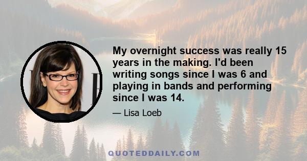 My overnight success was really 15 years in the making. I'd been writing songs since I was 6 and playing in bands and performing since I was 14.