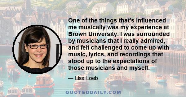 One of the things that's influenced me musically was my experience at Brown University. I was surrounded by musicians that I really admired, and felt challenged to come up with music, lyrics, and recordings that stood