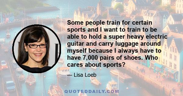 Some people train for certain sports and I want to train to be able to hold a super heavy electric guitar and carry luggage around myself because I always have to have 7,000 pairs of shoes. Who cares about sports?