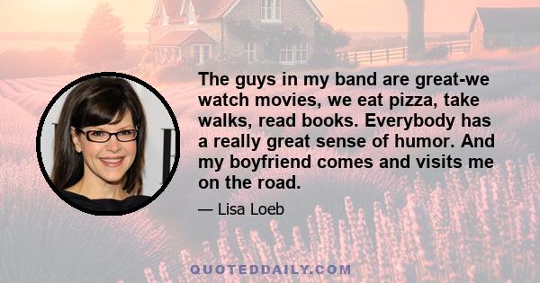 The guys in my band are great-we watch movies, we eat pizza, take walks, read books. Everybody has a really great sense of humor. And my boyfriend comes and visits me on the road.