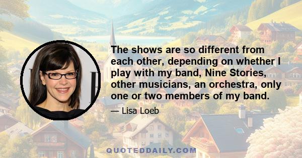 The shows are so different from each other, depending on whether I play with my band, Nine Stories, other musicians, an orchestra, only one or two members of my band.