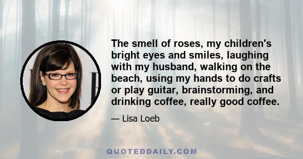 The smell of roses, my children's bright eyes and smiles, laughing with my husband, walking on the beach, using my hands to do crafts or play guitar, brainstorming, and drinking coffee, really good coffee.