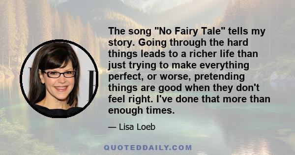 The song No Fairy Tale tells my story. Going through the hard things leads to a richer life than just trying to make everything perfect, or worse, pretending things are good when they don't feel right. I've done that