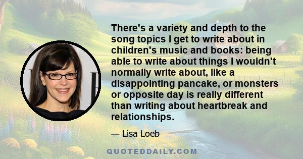 There's a variety and depth to the song topics I get to write about in children's music and books: being able to write about things I wouldn't normally write about, like a disappointing pancake, or monsters or opposite