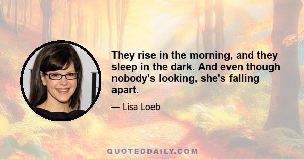 They rise in the morning, and they sleep in the dark. And even though nobody's looking, she's falling apart.