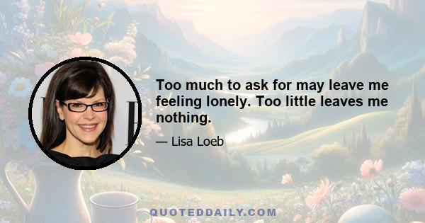 Too much to ask for may leave me feeling lonely. Too little leaves me nothing.