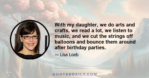 With my daughter, we do arts and crafts, we read a lot, we listen to music, and we cut the strings off balloons and bounce them around after birthday parties.