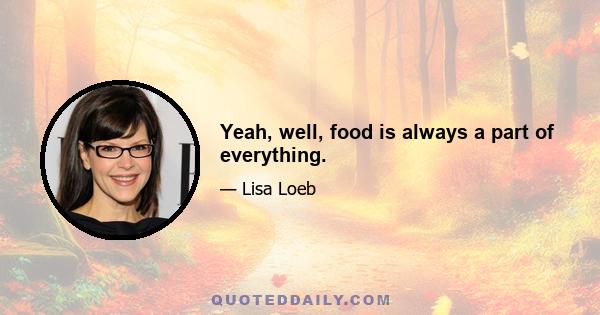 Yeah, well, food is always a part of everything.