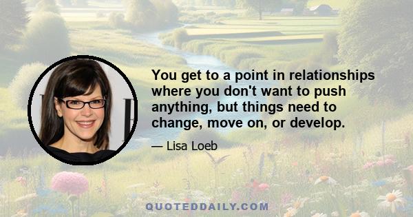 You get to a point in relationships where you don't want to push anything, but things need to change, move on, or develop.