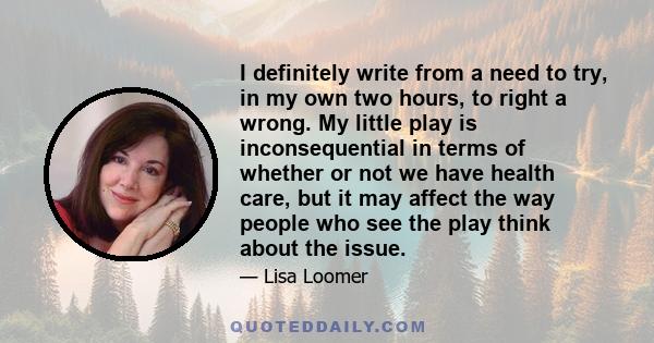 I definitely write from a need to try, in my own two hours, to right a wrong. My little play is inconsequential in terms of whether or not we have health care, but it may affect the way people who see the play think