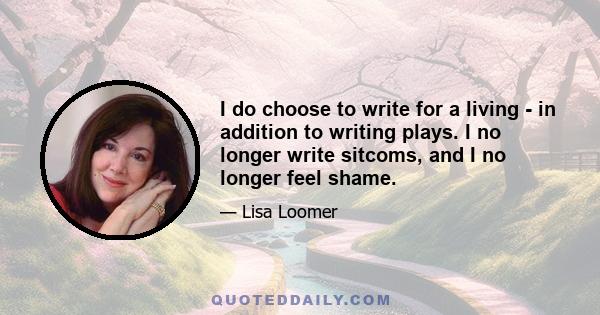 I do choose to write for a living - in addition to writing plays. I no longer write sitcoms, and I no longer feel shame.