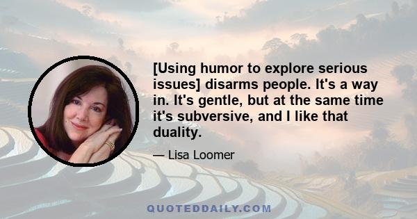 [Using humor to explore serious issues] disarms people. It's a way in. It's gentle, but at the same time it's subversive, and I like that duality.