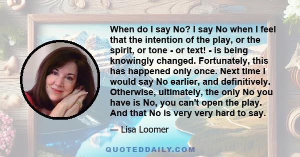 When do I say No? I say No when I feel that the intention of the play, or the spirit, or tone - or text! - is being knowingly changed. Fortunately, this has happened only once. Next time I would say No earlier, and