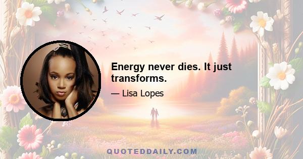 Energy never dies. It just transforms.