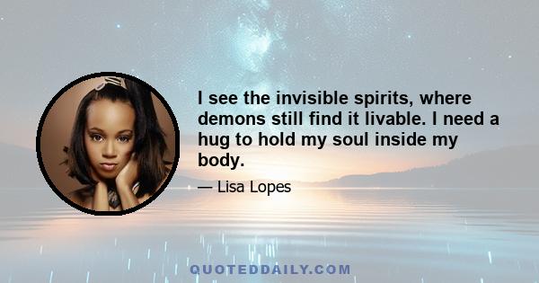 I see the invisible spirits, where demons still find it livable. I need a hug to hold my soul inside my body.