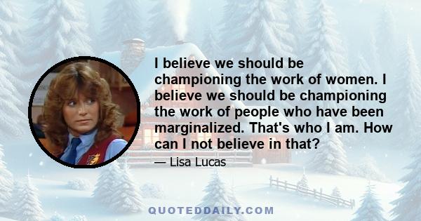 I believe we should be championing the work of women. I believe we should be championing the work of people who have been marginalized. That's who I am. How can I not believe in that?