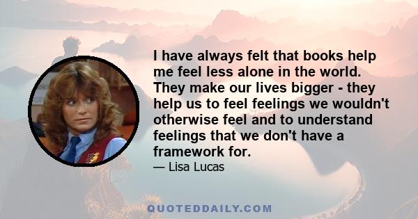 I have always felt that books help me feel less alone in the world. They make our lives bigger - they help us to feel feelings we wouldn't otherwise feel and to understand feelings that we don't have a framework for.