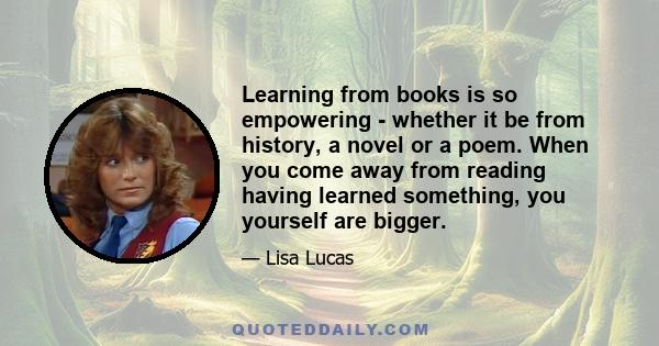 Learning from books is so empowering - whether it be from history, a novel or a poem. When you come away from reading having learned something, you yourself are bigger.