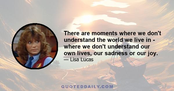 There are moments where we don't understand the world we live in - where we don't understand our own lives, our sadness or our joy.