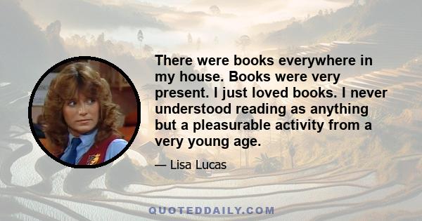 There were books everywhere in my house. Books were very present. I just loved books. I never understood reading as anything but a pleasurable activity from a very young age.