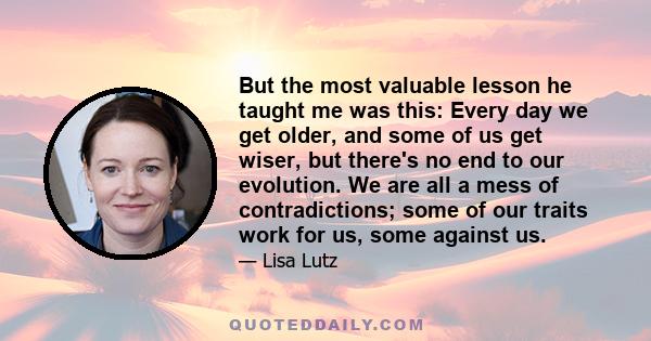 But the most valuable lesson he taught me was this: Every day we get older, and some of us get wiser, but there's no end to our evolution. We are all a mess of contradictions; some of our traits work for us, some