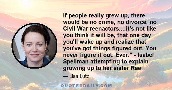 If people really grew up, there would be no crime, no divorce, no Civil War reenactors....it's not like you think it will be, that one day you'll wake up and realize that you've got things figured out. You never figure