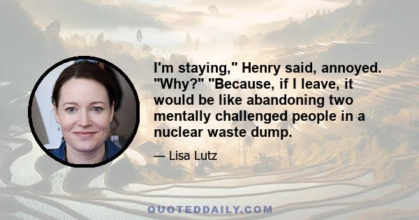 I'm staying, Henry said, annoyed. Why? Because, if I leave, it would be like abandoning two mentally challenged people in a nuclear waste dump.