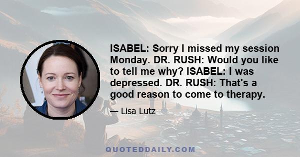 ISABEL: Sorry I missed my session Monday. DR. RUSH: Would you like to tell me why? ISABEL: I was depressed. DR. RUSH: That's a good reason to come to therapy.