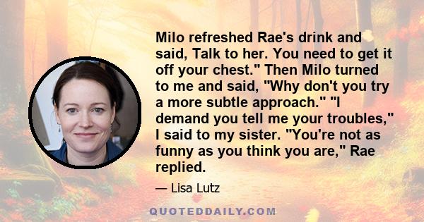 Milo refreshed Rae's drink and said, Talk to her. You need to get it off your chest. Then Milo turned to me and said, Why don't you try a more subtle approach. I demand you tell me your troubles, I said to my sister.