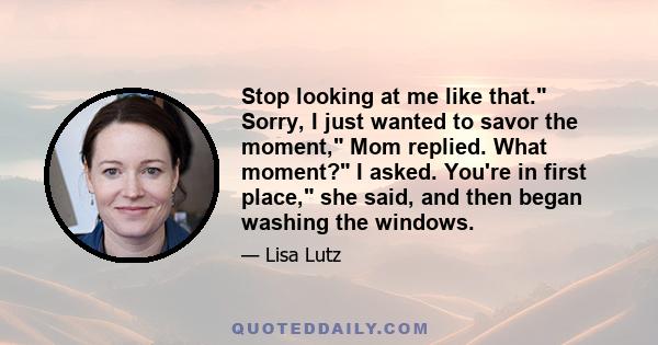 Stop looking at me like that. Sorry, I just wanted to savor the moment, Mom replied. What moment? I asked. You're in first place, she said, and then began washing the windows.