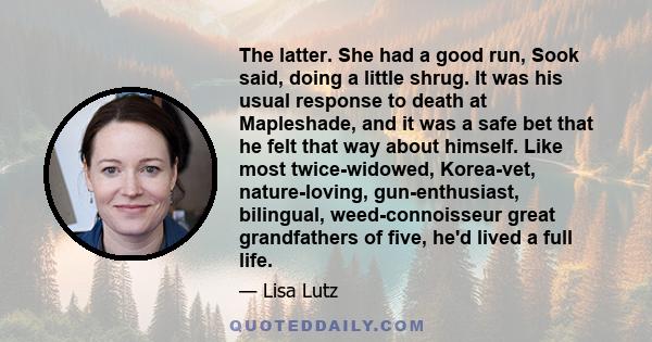 The latter. She had a good run, Sook said, doing a little shrug. It was his usual response to death at Mapleshade, and it was a safe bet that he felt that way about himself. Like most twice-widowed, Korea-vet,