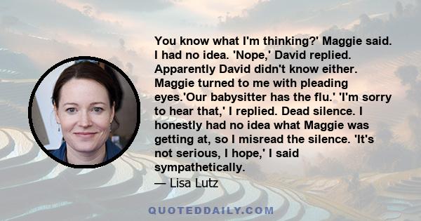 You know what I'm thinking?' Maggie said. I had no idea. 'Nope,' David replied. Apparently David didn't know either. Maggie turned to me with pleading eyes.'Our babysitter has the flu.' 'I'm sorry to hear that,' I