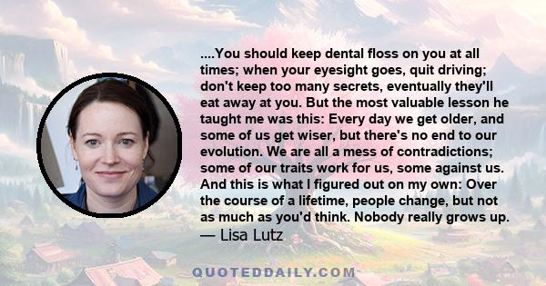 ....You should keep dental floss on you at all times; when your eyesight goes, quit driving; don't keep too many secrets, eventually they'll eat away at you. But the most valuable lesson he taught me was this: Every day 