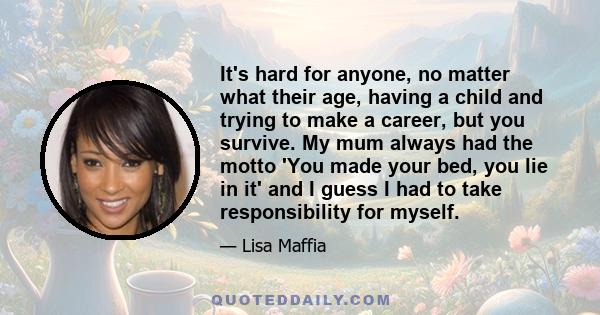 It's hard for anyone, no matter what their age, having a child and trying to make a career, but you survive. My mum always had the motto 'You made your bed, you lie in it' and I guess I had to take responsibility for