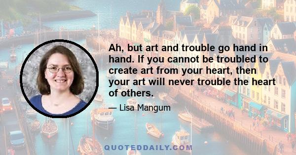 Ah, but art and trouble go hand in hand. If you cannot be troubled to create art from your heart, then your art will never trouble the heart of others.