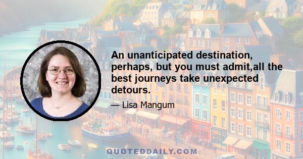 An unanticipated destination, perhaps, but you must admit,all the best journeys take unexpected detours.