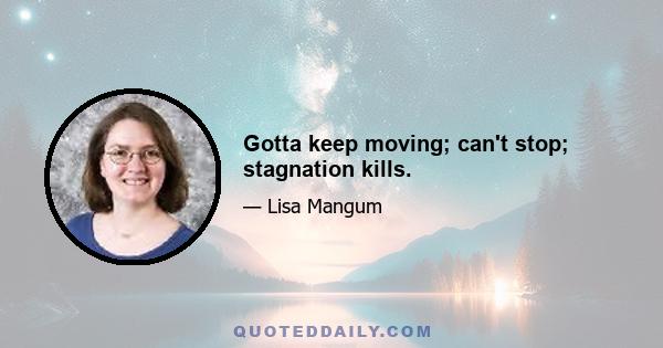 Gotta keep moving; can't stop; stagnation kills.