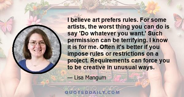 I believe art prefers rules. For some artists, the worst thing you can do is say 'Do whatever you want.' Such permission can be terrifying. I know it is for me. Often it's better if you impose rules or restrictions on a 