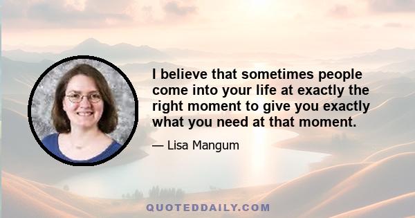 I believe that sometimes people come into your life at exactly the right moment to give you exactly what you need at that moment.