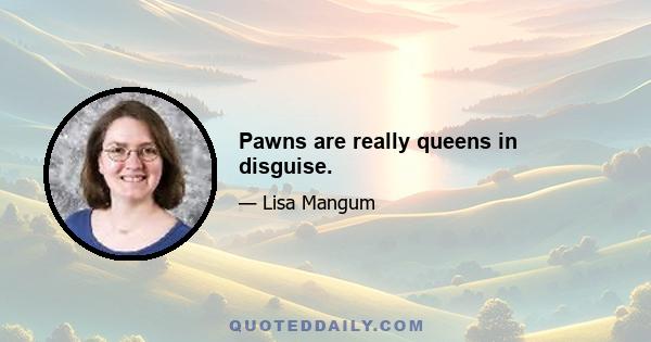 Pawns are really queens in disguise.