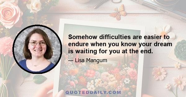 Somehow difficulties are easier to endure when you know your dream is waiting for you at the end.