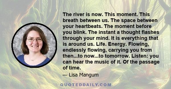 The river is now. This moment. This breath between us. The space between your heartbeats. The moment before you blink. The instant a thought flashes through your mind. It is everything that is around us. Life. Energy.