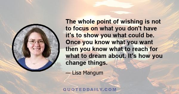 The whole point of wishing is not to focus on what you don't have it's to show you what could be. Once you know what you want then you know what to reach for what to dream about. It's how you change things.