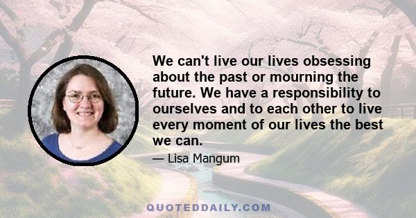 We can't live our lives obsessing about the past or mourning the future. We have a responsibility to ourselves and to each other to live every moment of our lives the best we can.